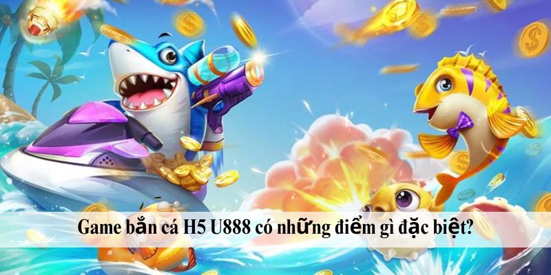 Game bắn cá H5 U888 có những điểm gì đặc biệt?